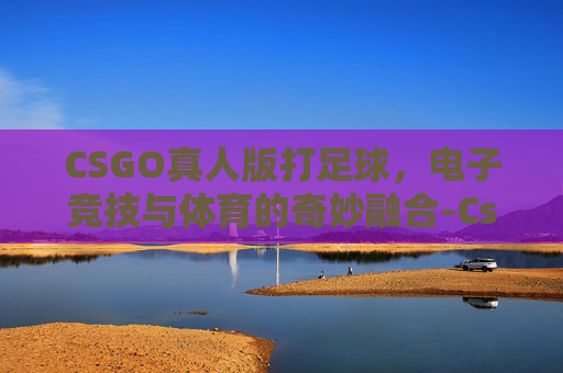CSGO真人版打足球，电子竞技与体育的奇妙融合-Cs真人版