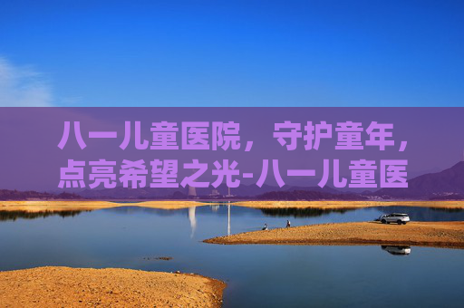 八一儿童医院，守护童年，点亮希望之光-八一儿童医院擅长什么