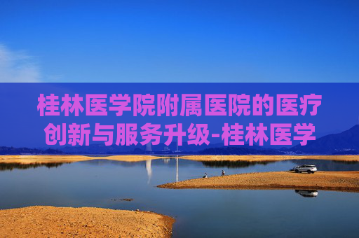 桂林医学院附属医院的医疗创新与服务升级-桂林医学院附属医院地址