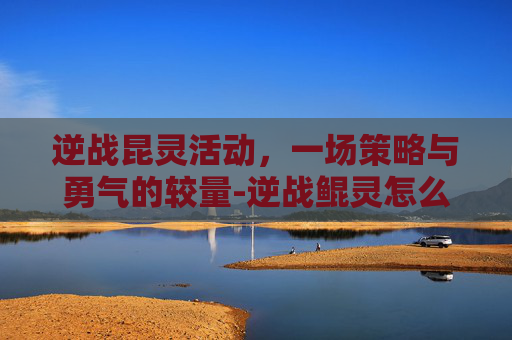逆战昆灵活动，一场策略与勇气的较量-逆战鲲灵怎么获得