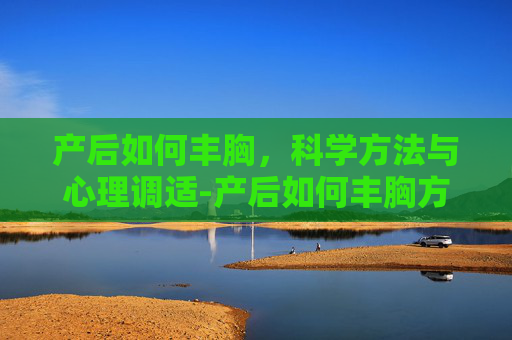 产后如何丰胸，科学方法与心理调适-产后如何丰胸方法