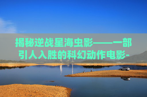 揭秘逆战星海虫影——一部引人入胜的科幻动作电影-逆战星海虫影完整版