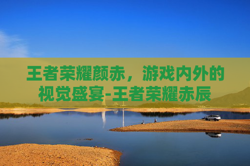 王者荣耀颜赤，游戏内外的视觉盛宴-王者荣耀赤辰