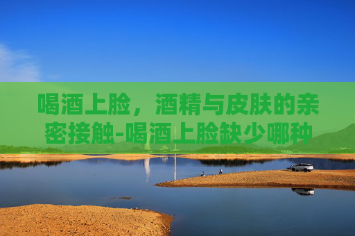 喝酒上脸，酒精与皮肤的亲密接触-喝酒上脸缺少哪种酶