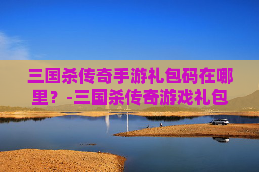 三国杀传奇手游礼包码在哪里？-三国杀传奇游戏礼包