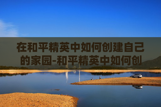 在和平精英中如何创建自己的家园-和平精英中如何创建家族