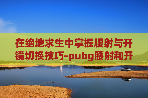 在绝地求生中掌握腰射与开镜切换技巧-pubg腰射和开镜怎么分开