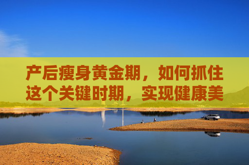 产后瘦身黄金期，如何抓住这个关键时期，实现健康美丽蜕变-产后瘦身黄金期有哪些禁忌