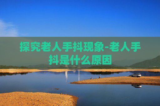 探究老人手抖现象-老人手抖是什么原因
