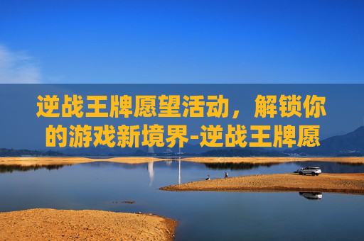 逆战王牌愿望活动，解锁你的游戏新境界-逆战王牌愿望活动攻略