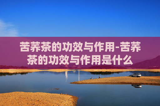 苦荞茶的功效与作用-苦荞茶的功效与作用是什么