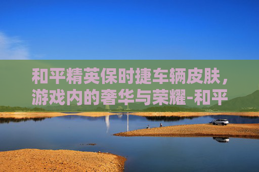 和平精英保时捷车辆皮肤，游戏内的奢华与荣耀-和平精英 保时捷