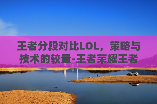 王者分段对比LOL，策略与技术的较量-王者荣耀王者段位等于英雄联盟什么段位