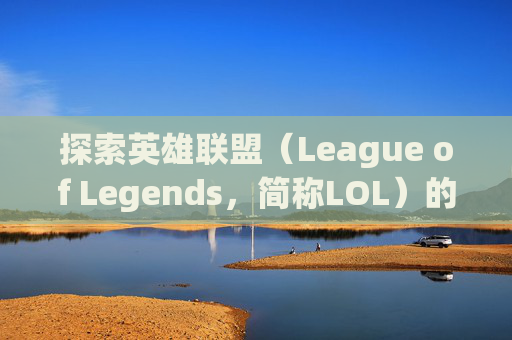 探索英雄联盟（League of Legends，简称LOL）的世界，如何查询本命英雄-lol查询本命英雄的网站