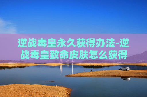 逆战毒皇永久获得办法-逆战毒皇致命皮肤怎么获得