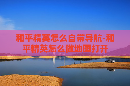 和平精英怎么自带导航-和平精英怎么做地图打开