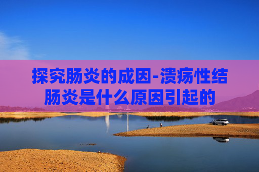 探究肠炎的成因-溃疡性结肠炎是什么原因引起的