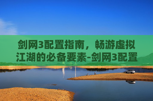 剑网3配置指南，畅游虚拟江湖的必备要素-剑网3配置要求高吗