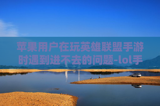 苹果用户在玩英雄联盟手游时遇到进不去的问题-lol手游苹果进不去游戏