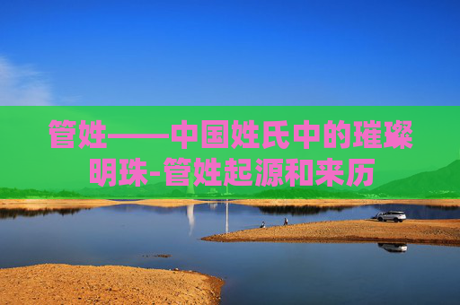 管姓——中国姓氏中的璀璨明珠-管姓起源和来历