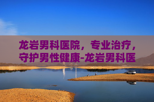 龙岩男科医院，专业治疗，守护男性健康-龙岩男科医院电话