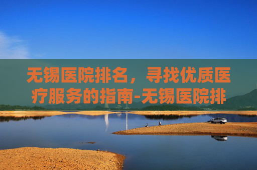 无锡医院排名，寻找优质医疗服务的指南-无锡医院排名一览表