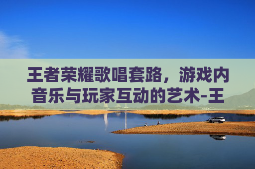 王者荣耀歌唱套路，游戏内音乐与玩家互动的艺术-王者荣耀歌唱套路是什么