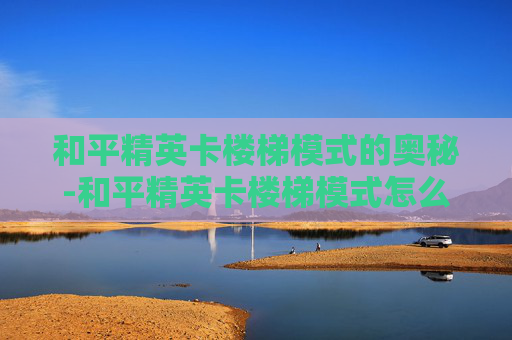 和平精英卡楼梯模式的奥秘-和平精英卡楼梯模式怎么办