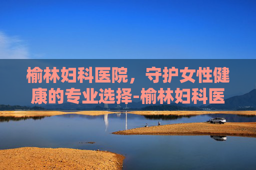 榆林妇科医院，守护女性健康的专业选择-榆林妇科医院是私立的吗