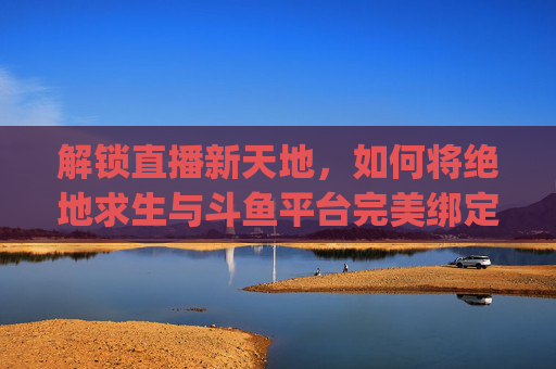 解锁直播新天地，如何将绝地求生与斗鱼平台完美绑定-pubg绑定斗鱼活动