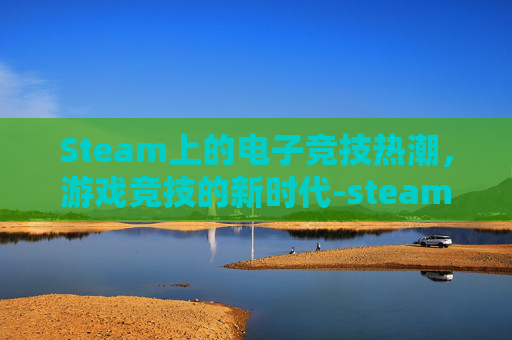 Steam上的电子竞技热潮，游戏竞技的新时代-steam对战游戏推荐