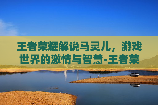 王者荣耀解说马灵儿，游戏世界的激情与智慧-王者荣耀解说马灵儿是谁