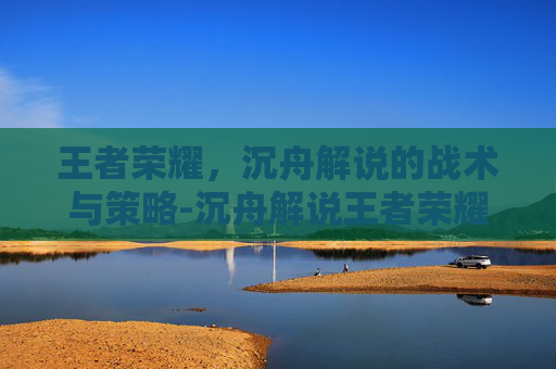 王者荣耀,沉舟解说的战术与策略-沉舟解说王者荣耀是谁 王者荣耀,沉舟解说的战术与策略-沉舟解说王者荣耀是谁