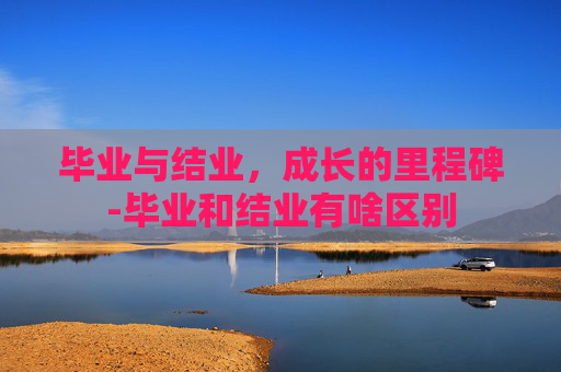 毕业与结业,成长的里程碑-毕业和结业有啥区别 毕业与结业,成长的里程碑-毕业和结业有啥区别