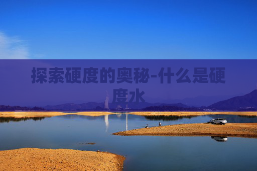 探索硬度的奥秘-什么是硬度水 探索硬度的奥秘-什么是硬度水