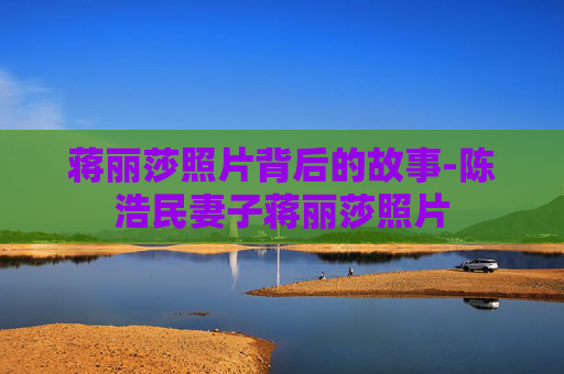 蒋丽莎照片背后的故事-陈浩民妻子蒋丽莎照片 蒋丽莎照片背后的故事-陈浩民妻子蒋丽莎照片