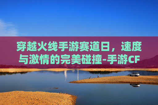穿越火线手游赛道日,速度与激情的完美碰撞-手游CF赛事2026 穿越火线手游赛道日,速度与激情的完美碰撞-手游CF赛事2026