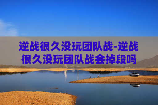 逆战很久没玩团队战-逆战很久没玩团队战会掉段吗 逆战很久没玩团队战-逆战很久没玩团队战会掉段吗