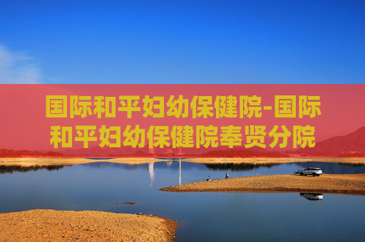 国际和平妇幼保健院-国际和平妇幼保健院奉贤分院 国际和平妇幼保健院-国际和平妇幼保健院奉贤分院