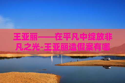 王亚丽——在平凡中绽放非凡之光-王亚丽造假案有哪些涉案官员? 王亚丽——在平凡中绽放非凡之光-王亚丽造假案有哪些涉案官员?