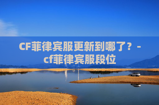 CF菲律宾服更新到哪了?-cf菲律宾服段位 CF菲律宾服更新到哪了?-cf菲律宾服段位