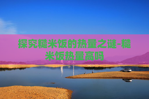 探究糙米饭的热量之谜-糙米饭热量高吗 探究糙米饭的热量之谜-糙米饭热量高吗