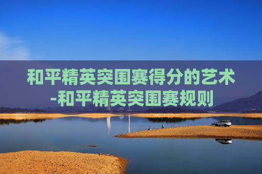 和平精英突围赛得分的艺术-和平精英突围赛规则 和平精英突围赛得分的艺术-和平精英突围赛规则