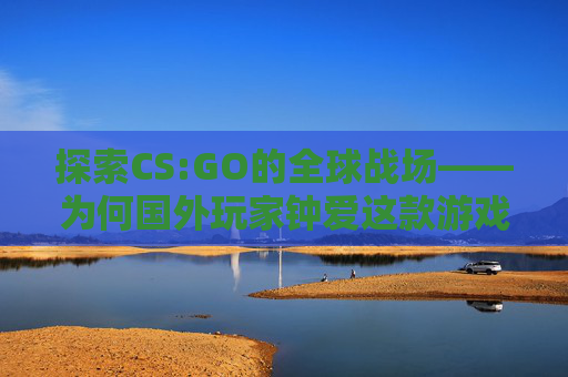 探索CS:GO的全球战场——为何国外玩家钟爱这款游戏-为什么在国外打国内电话打不通 探索CS:GO的全球战场——为何国外玩家钟爱这款游戏-为什么在国外打国内电话打不通