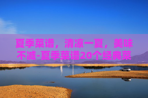夏季菜谱，清凉一夏，美味不减-夏季菜谱20个经典菜