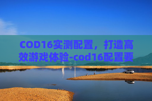 COD16实测配置,打造高效游戏体验-cod16配置要求高吗 COD16实测配置,打造高效游戏体验-cod16配置要求高吗