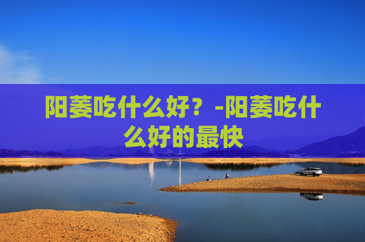 阳萎吃什么好？-阳萎吃什么好的最快