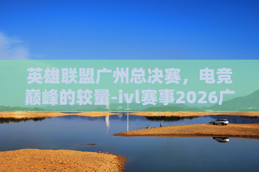 英雄联盟广州总决赛，电竞巅峰的较量-ivl赛事2026广州总决赛
