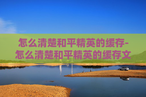 怎么清楚和平精英的缓存-怎么清楚和平精英的缓存文件