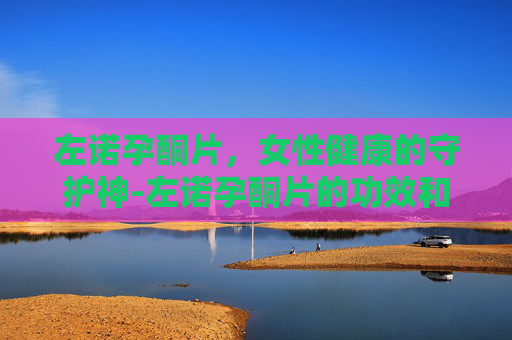 左诺孕酮片，女性健康的守护神-左诺孕酮片的功效和副作用